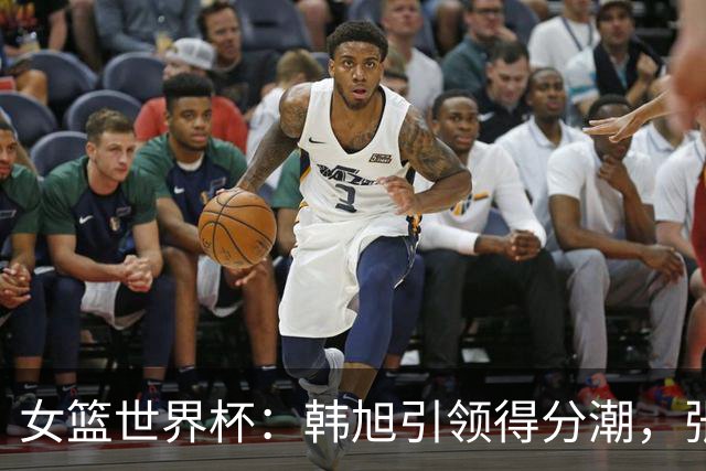女篮世界杯：韩旭引领得分潮，张子宇封盖神技不容小觑！